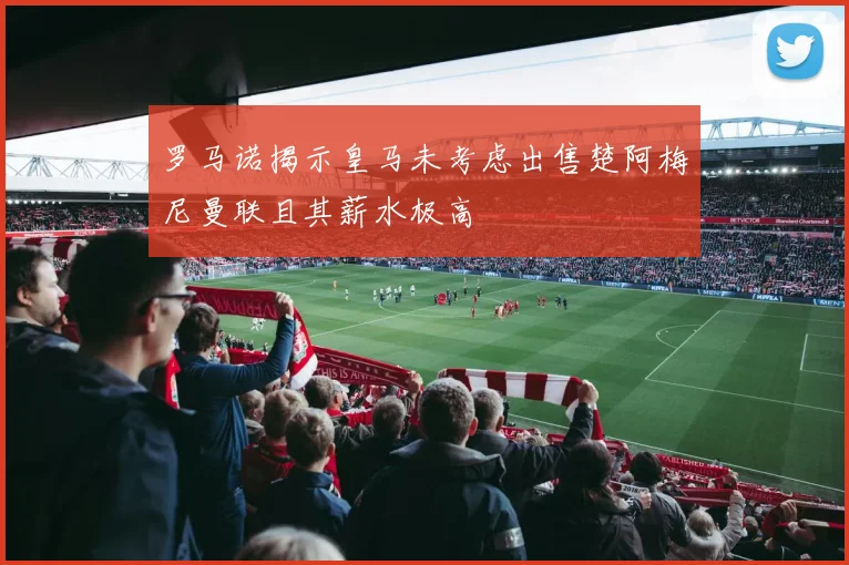 罗马诺揭示皇马未考虑出售楚阿梅尼曼联且其薪水极高