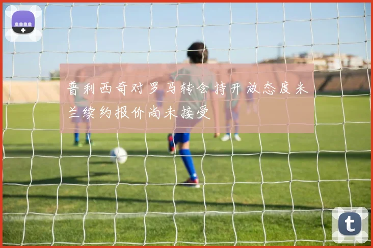 普利西奇对罗马转会持开放态度米兰续约报价尚未接受