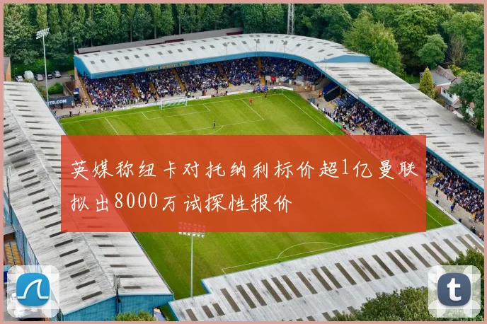 英媒称纽卡对托纳利标价超1亿曼联拟出8000万试探性报价