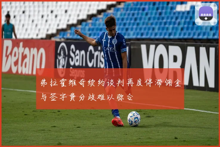 弗拉霍维奇续约谈判再度停滞佣金与签字费分歧难以弥合