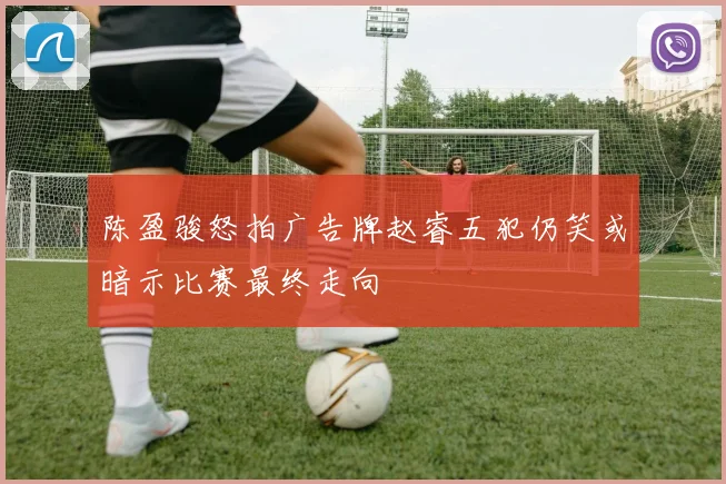 陈盈骏怒拍广告牌赵睿五犯仍笑或暗示比赛最终走向