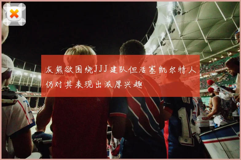 灰熊欲围绕JJJ建队但活塞凯尔特人仍对其表现出浓厚兴趣