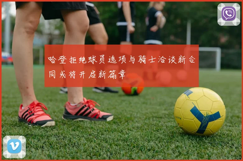 哈登拒绝球员选项与骑士洽谈新合同或将开启新篇章