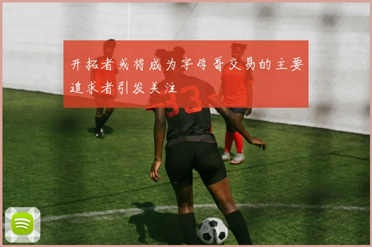 开拓者或将成为字母哥交易的主要追求者引发关注