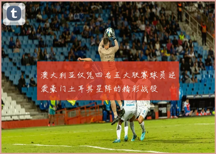 澳大利亚仅凭四名五大联赛球员逆袭豪门土耳其星阵的精彩战役