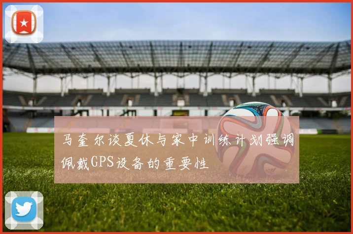 马奎尔谈夏休与家中训练计划强调佩戴GPS设备的重要性