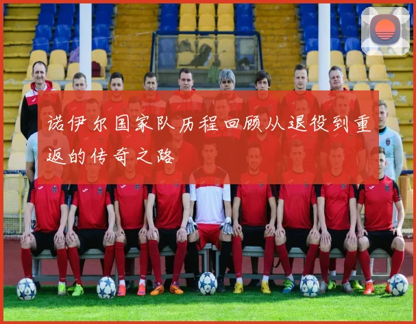 诺伊尔国家队历程回顾从退役到重返的传奇之路