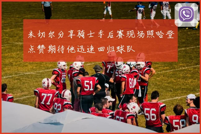 米切尔分享骑士季后赛现场照哈登点赞期待他迅速回归球队
