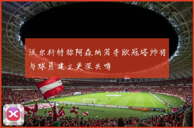 沃尔科特称阿森纳若夺欧冠塔帅将与球员建立更深共鸣