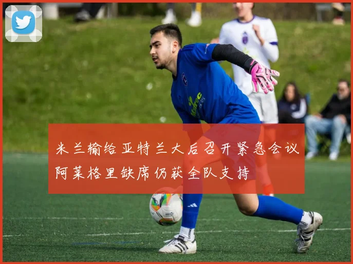 米兰输给亚特兰大后召开紧急会议阿莱格里缺席仍获全队支持