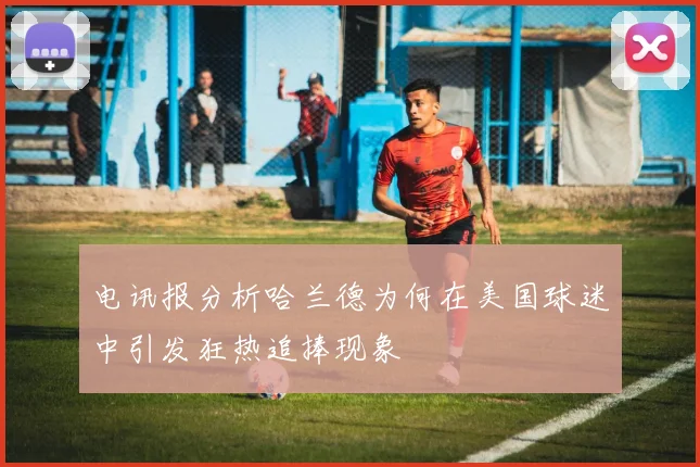 电讯报分析哈兰德为何在美国球迷中引发狂热追捧现象