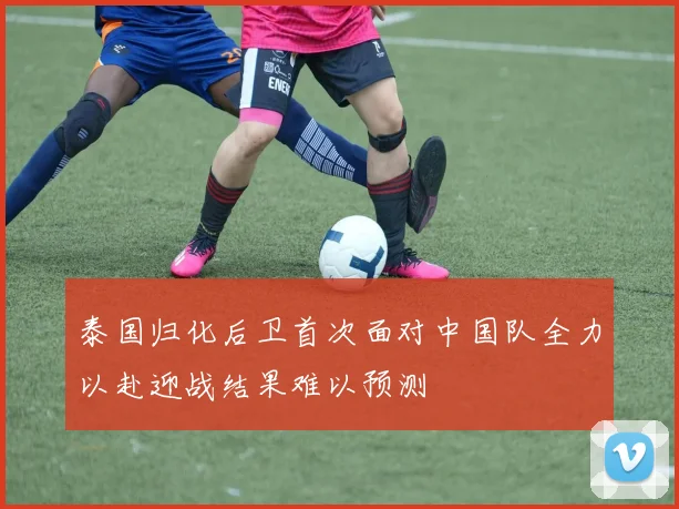 泰国归化后卫首次面对中国队全力以赴迎战结果难以预测