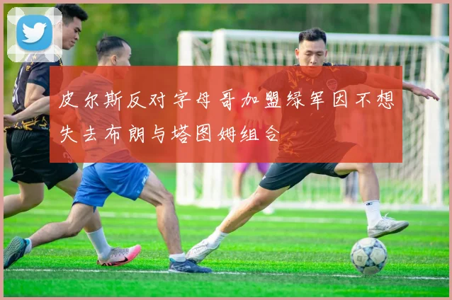 皮尔斯反对字母哥加盟绿军因不想失去布朗与塔图姆组合