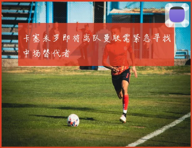卡塞米罗即将离队曼联需紧急寻找中场替代者