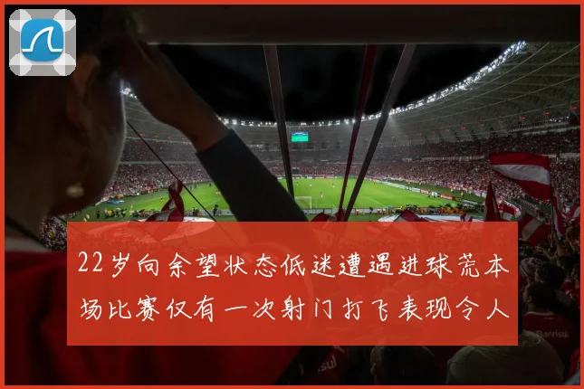 22岁向余望状态低迷遭遇进球荒本场比赛仅有一次射门打飞表现令人失望