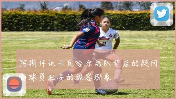 阿斯评论卡瓦哈尔离队背后的疑问与球员狂妄的纵容现象