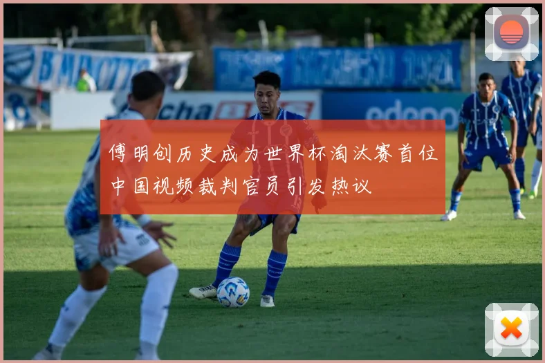傅明创历史成为世界杯淘汰赛首位中国视频裁判官员引发热议