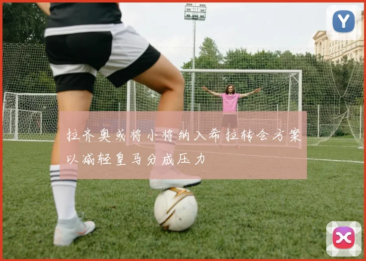 拉齐奥或将小将纳入希拉转会方案以减轻皇马分成压力