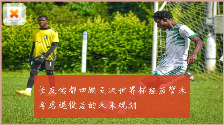 长友佑都回顾五次世界杯经历暂未考虑退役后的未来规划