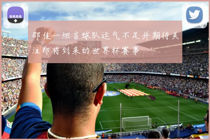 邵佳一坦言球队运气不足并期待关注即将到来的世界杯赛事